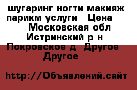 шугаринг.ногти.макияж.парикм.услуги › Цена ­ 400 - Московская обл., Истринский р-н, Покровское д. Другое » Другое   